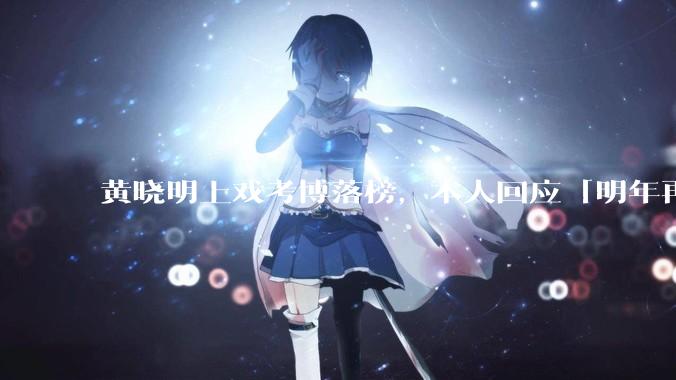 黄晓明上戏考博落榜，本人回应「明年再战」，怎样看明星对高学历的追求？上戏博士有多难考？